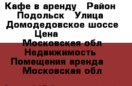 Кафе в аренду › Район ­ Подольск › Улица ­ Домодедовское шоссе › Цена ­ 25 000 - Московская обл. Недвижимость » Помещения аренда   . Московская обл.